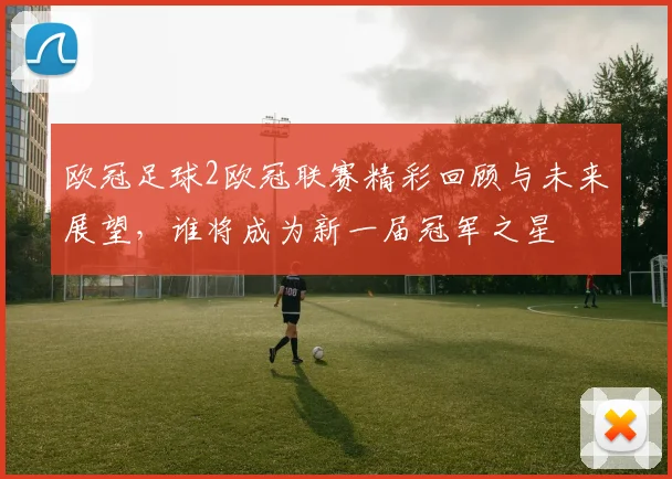 欧冠足球2欧冠联赛精彩回顾与未来展望，谁将成为新一届冠军之星