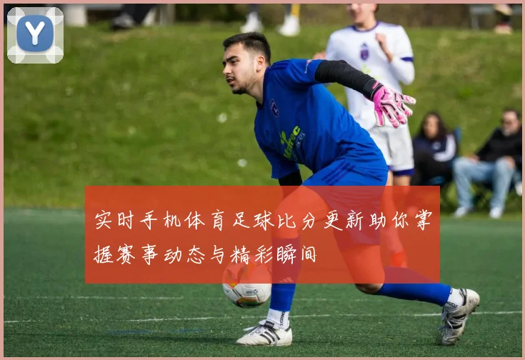 实时手机体育足球比分更新助你掌握赛事动态与精彩瞬间