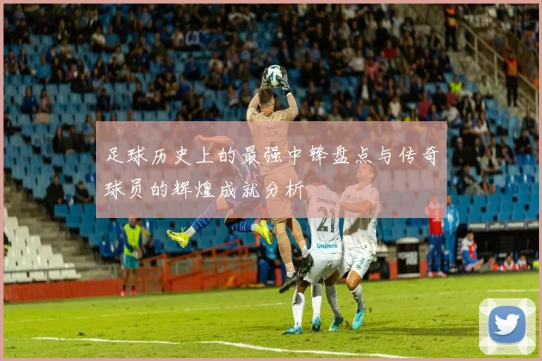 足球历史上的最强中锋盘点与传奇球员的辉煌成就分析